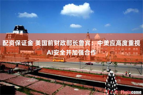 配资保证金 美国前财政部长鲁宾:中美应高度重视AI安全并加强合作
