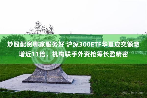炒股配资哪家服务好 沪深300ETF华夏成交额激增近11倍，机构联手外资抢筹长盈精密