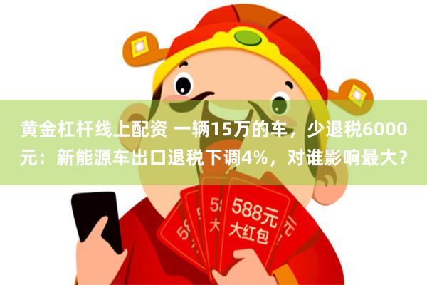 黄金杠杆线上配资 一辆15万的车，少退税6000元：新能源车出口退税下调4%，对谁影响最大？