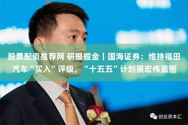 股票配资推荐网 研报掘金丨国海证券：维持福田汽车“买入”评级，“十五五”计划展宏伟蓝图