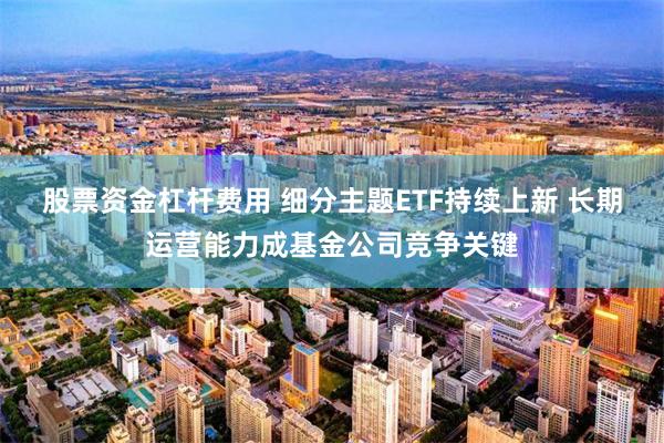 股票资金杠杆费用 细分主题ETF持续上新 长期运营能力成基金公司竞争关键